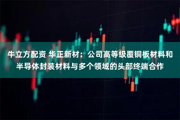 牛立方配資 華正新材：公司高等級覆銅板材料和半導體封裝材料與多個領域的頭部終端合作